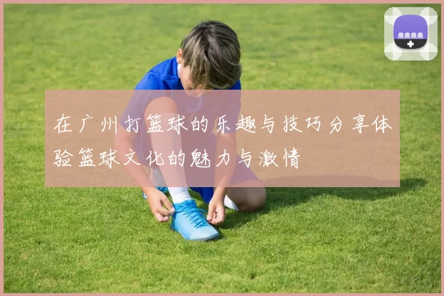 在广州打篮球的乐趣与技巧分享体验篮球文化的魅力与激情