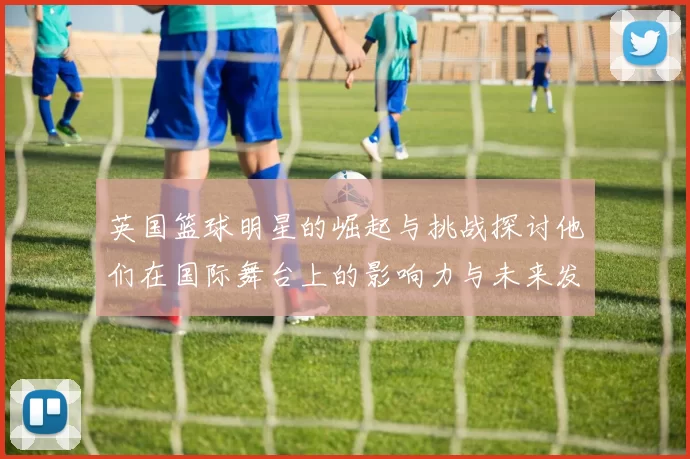 英国篮球明星的崛起与挑战探讨他们在国际舞台上的影响力与未来发展