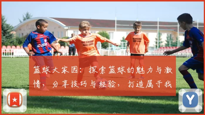 篮球大家园：探索篮球的魅力与激情，分享技巧与经验，打造属于我们的篮球社区