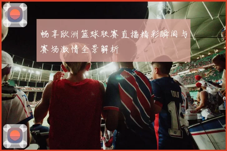 畅享欧洲篮球联赛直播精彩瞬间与赛场激情全景解析