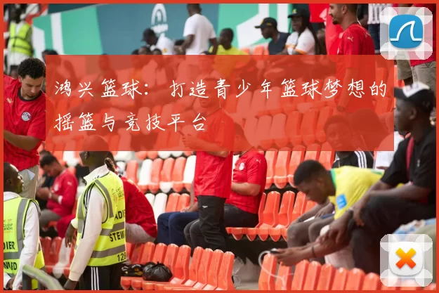 鸿兴篮球：打造青少年篮球梦想的摇篮与竞技平台