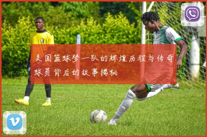 美国篮球梦一队的辉煌历程与传奇球员背后的故事揭秘