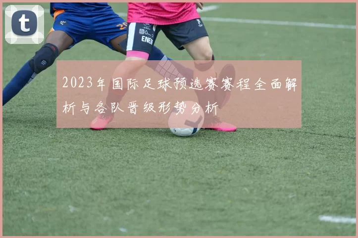 2023年国际足球预选赛赛程全面解析与各队晋级形势分析